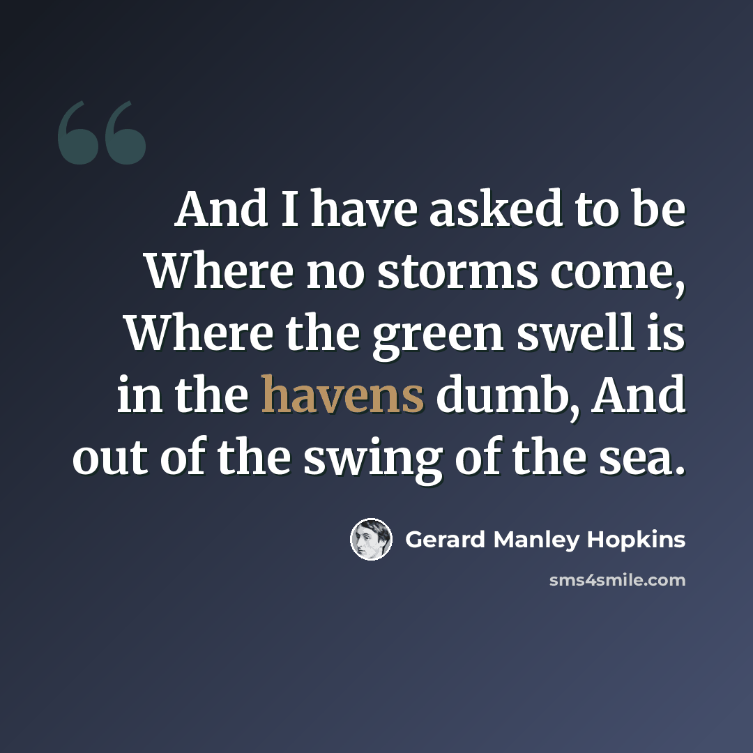 “And I have asked to be Where no storms come, Where the green swell is in the havens dumb, And out of the swing of the sea.” quote by Gerard Manley Hopkins