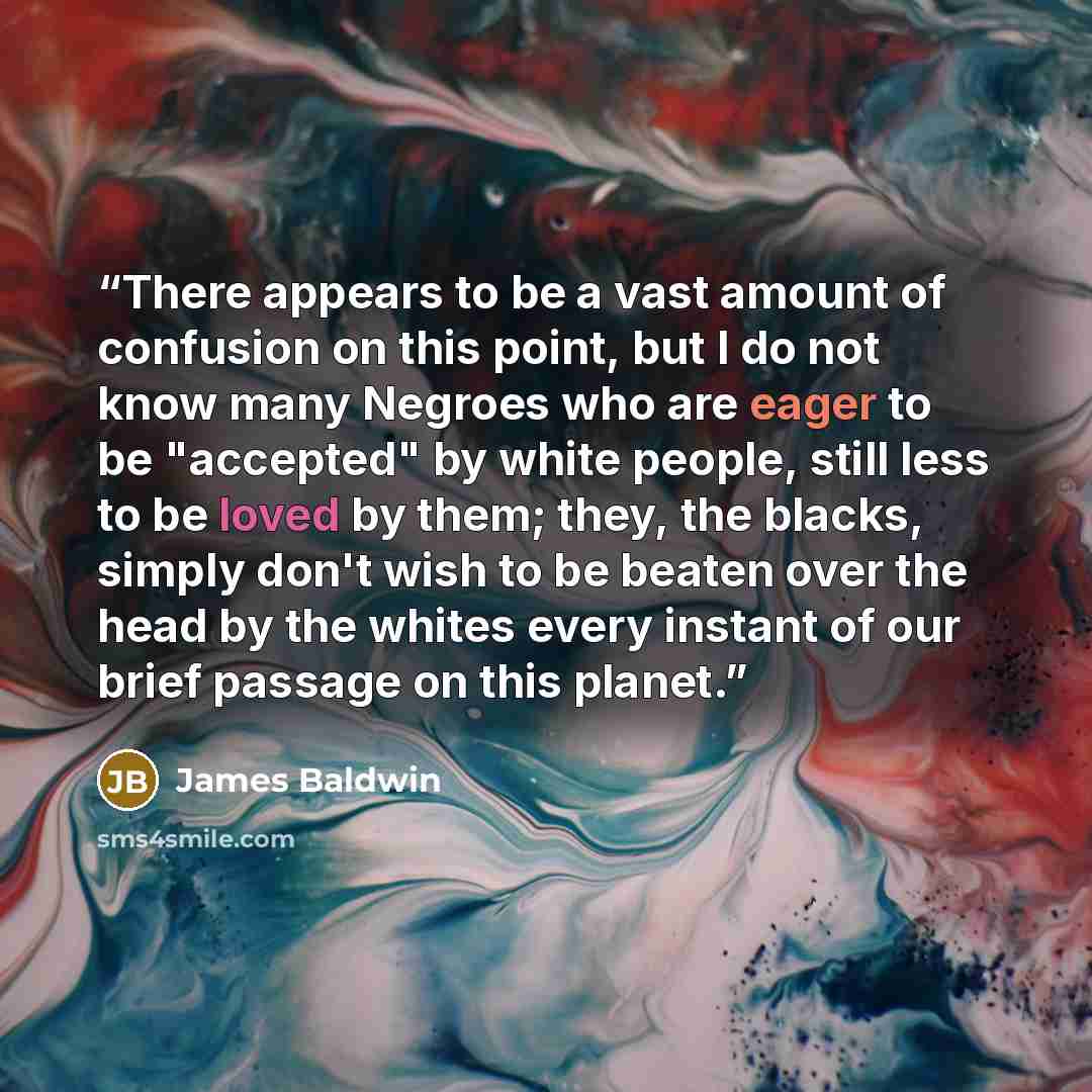 “There appears to be a vast amount of confusion on this point, but I do not know many Negroes who are eager to be "accepted" by white people, still less to be loved by them; they, the blacks, simply don't wish to be beaten over the head by the whites every instant of our brief passage on this planet.” quote by James Baldwin