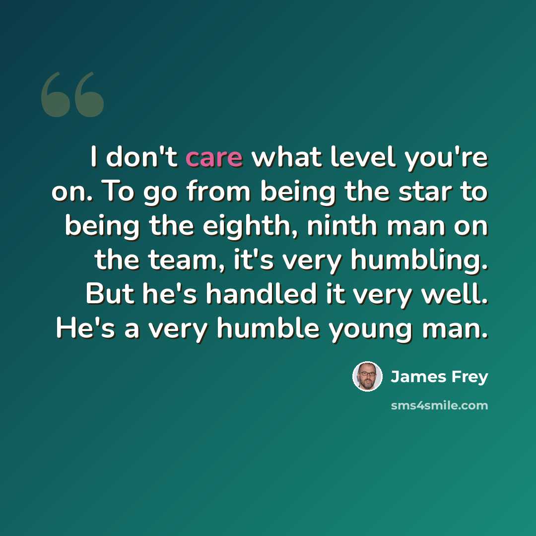 “I don't care what level you're on. To go from being the star to being the eighth, ninth man on the team, it's very humbling. But he's handled it very well. He's a very humble young man.” quote by James Frey
