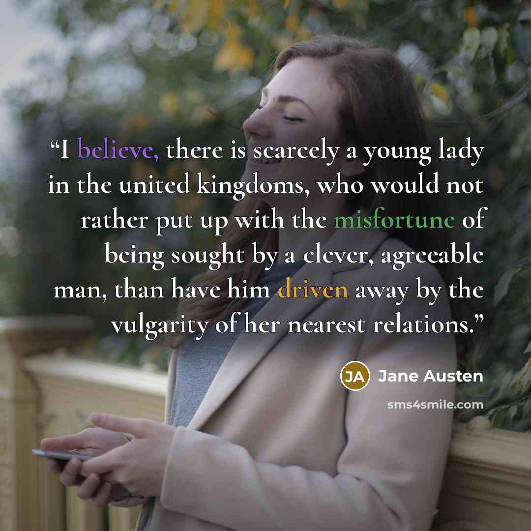 “I believe, there is scarcely a young lady in the united kingdoms, who would not rather put up with the misfortune of being sought by a clever, agreeable man, than have him driven away by the vulgarity of her nearest relations.” quote by Jane Austen