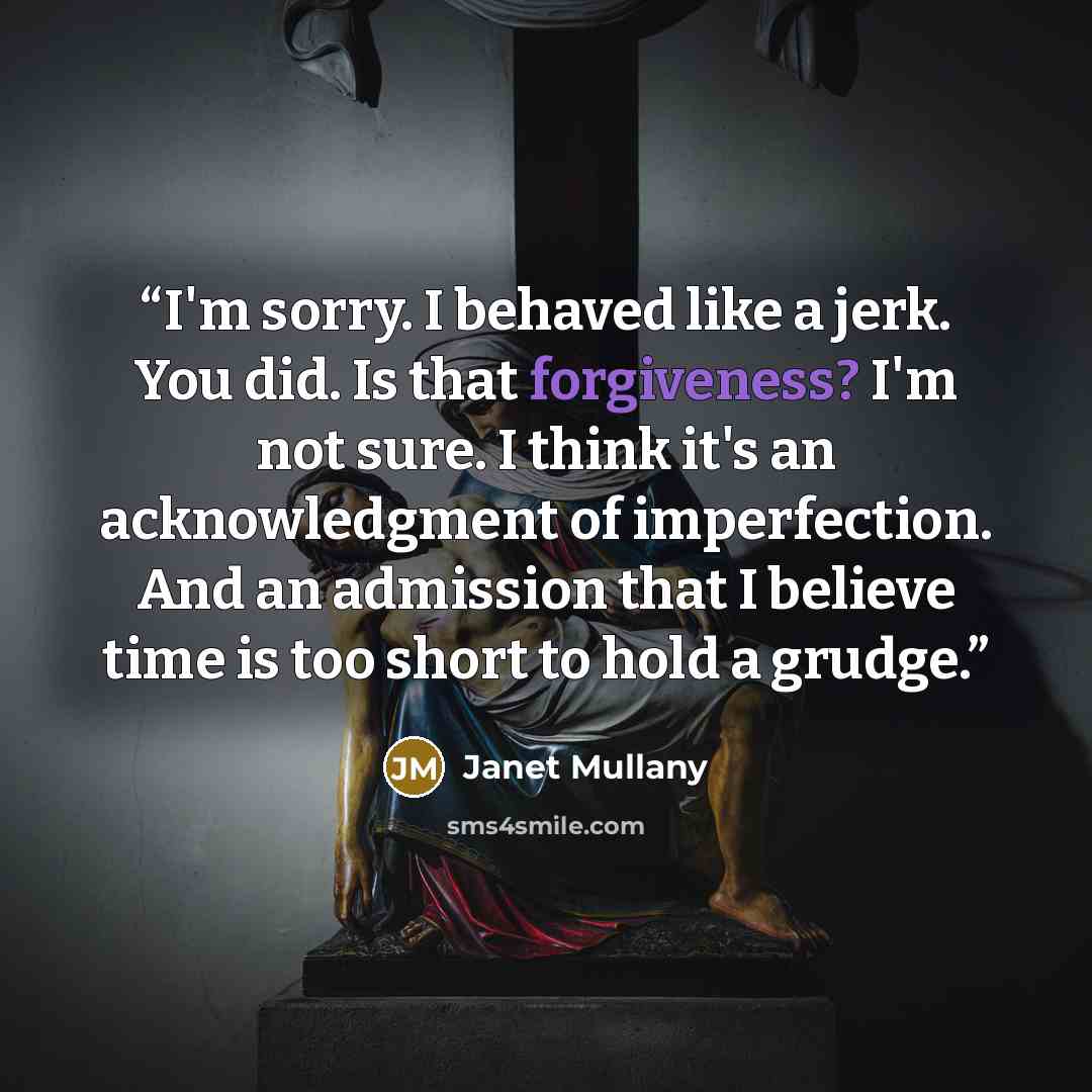 “I'm sorry. I behaved like a jerk. You did. Is that forgiveness? I'm not sure. I think it's an acknowledgment of imperfection. And an admission that I believe time is too short to hold a grudge.” quote by Janet Mullany