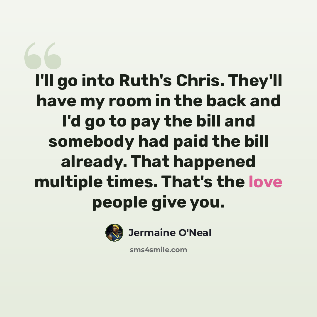 “I'll go into Ruth's Chris. They'll have my room in the back and I'd go to pay the bill and somebody had paid the bill already. That happened multiple times. That's the love people give you.” quote by Jermaine O'Neal