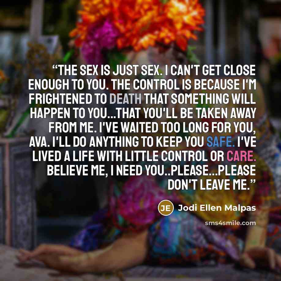 “The sex is just sex. I can't get close enough to you. The control is because I'm frightened to death that something will happen to you...that you'll be taken away from me. I've waited too long for you, Ava. I'll do anything to keep you safe. I've lived a life with little control or care. Believe…” quote by Jodi Ellen Malpas