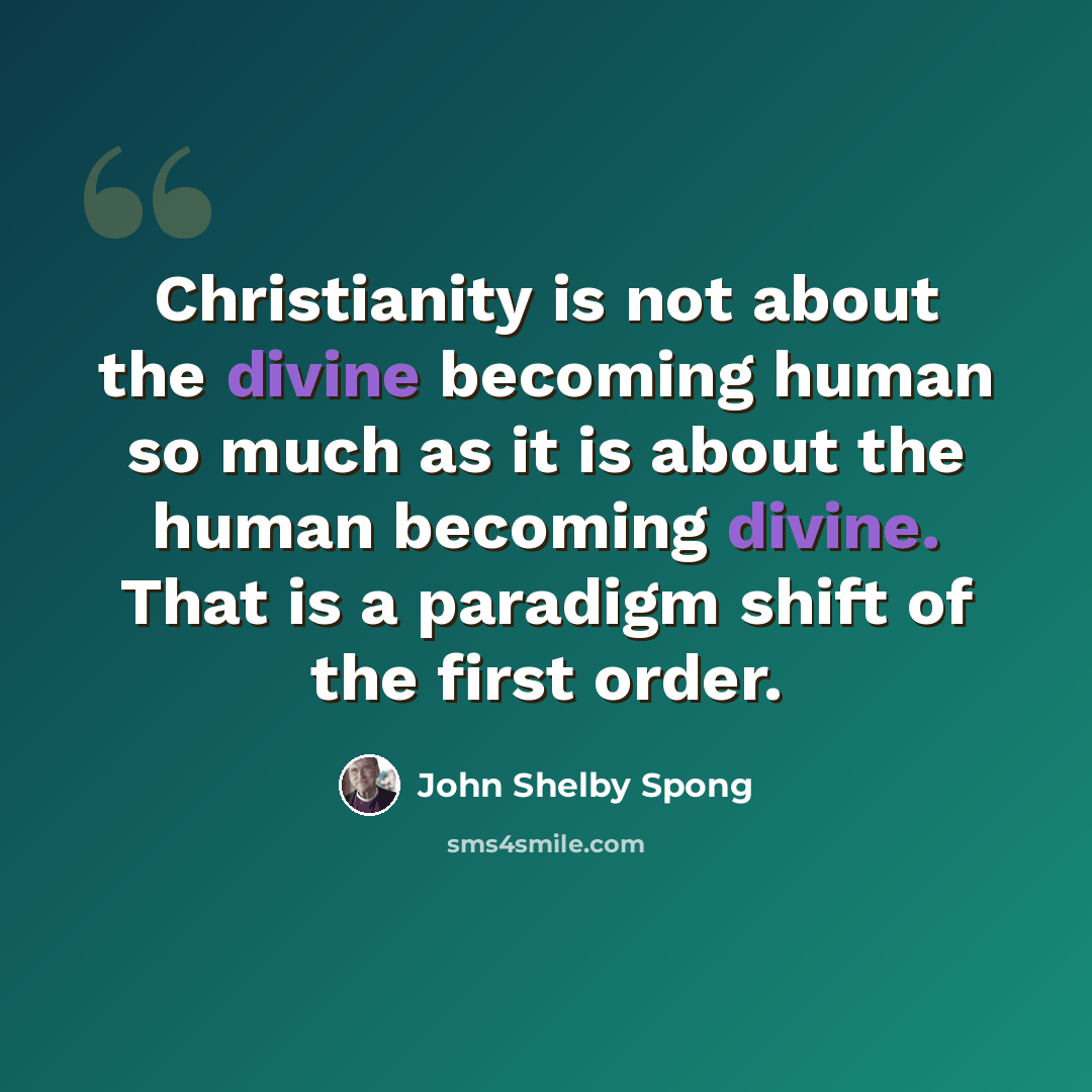 “Christianity is not about the divine becoming human so much as it is about the human becoming divine. That is a paradigm shift of the first order.” quote by John Shelby Spong