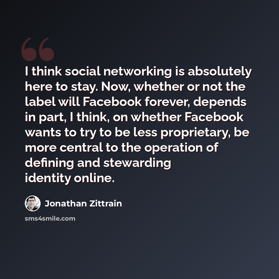 “I think social networking is absolutely here to stay. Now, whether or not the label will Facebook forever, depends in part, I think, on whether Facebook wants to try to be less proprietary, be more central to the operation of defining and stewarding identity online.” quote by Jonathan Zittrain