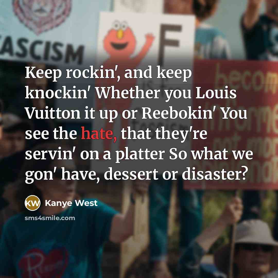 “Keep rockin', and keep knockin' Whether you Louis Vuitton it up or Reebokin' You see the hate, that they're servin' on a platter So what we gon' have, dessert or disaster?” quote by Kanye West