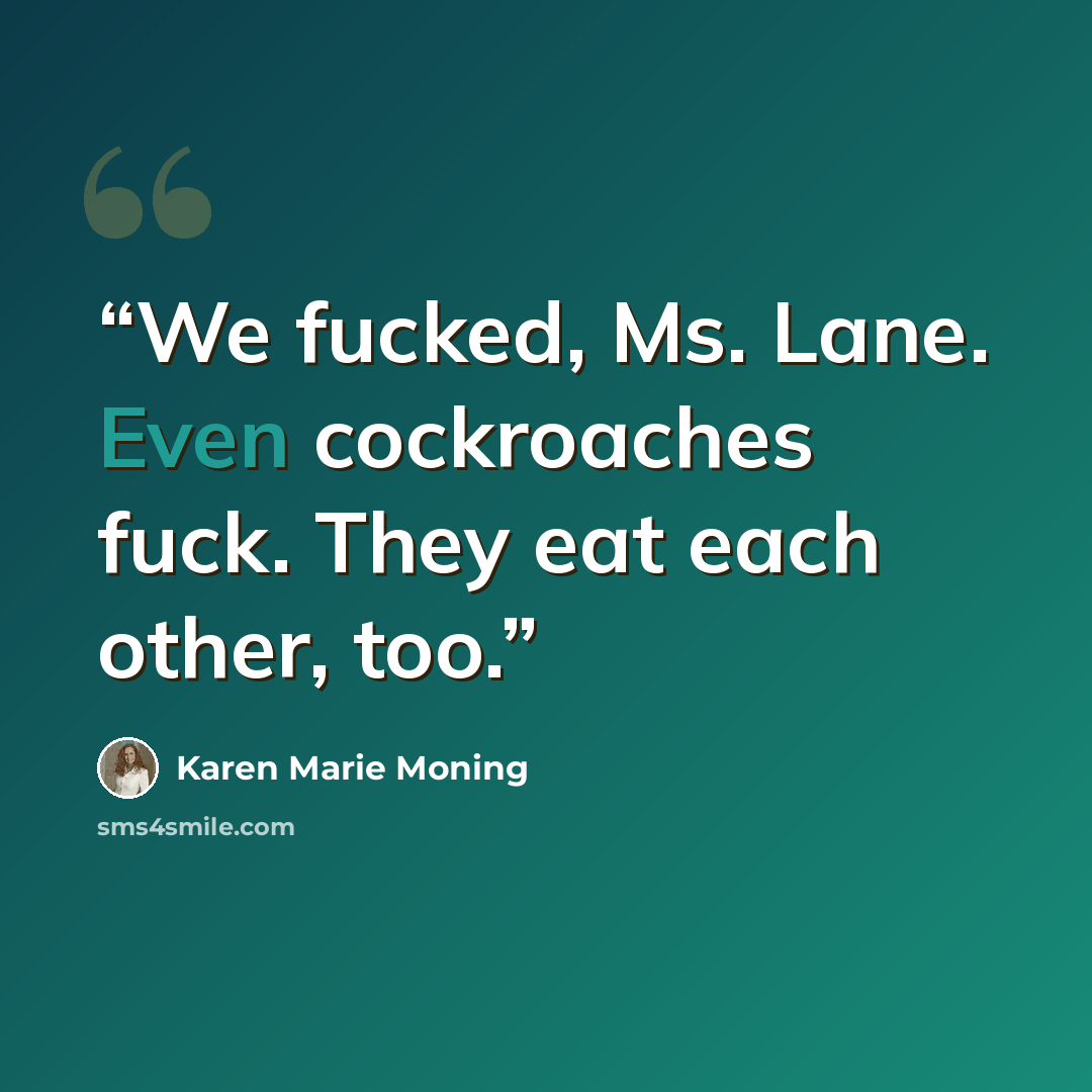 “We fucked, Ms. Lane. Even cockroaches fuck. They eat each other, too.” quote by Karen Marie Moning