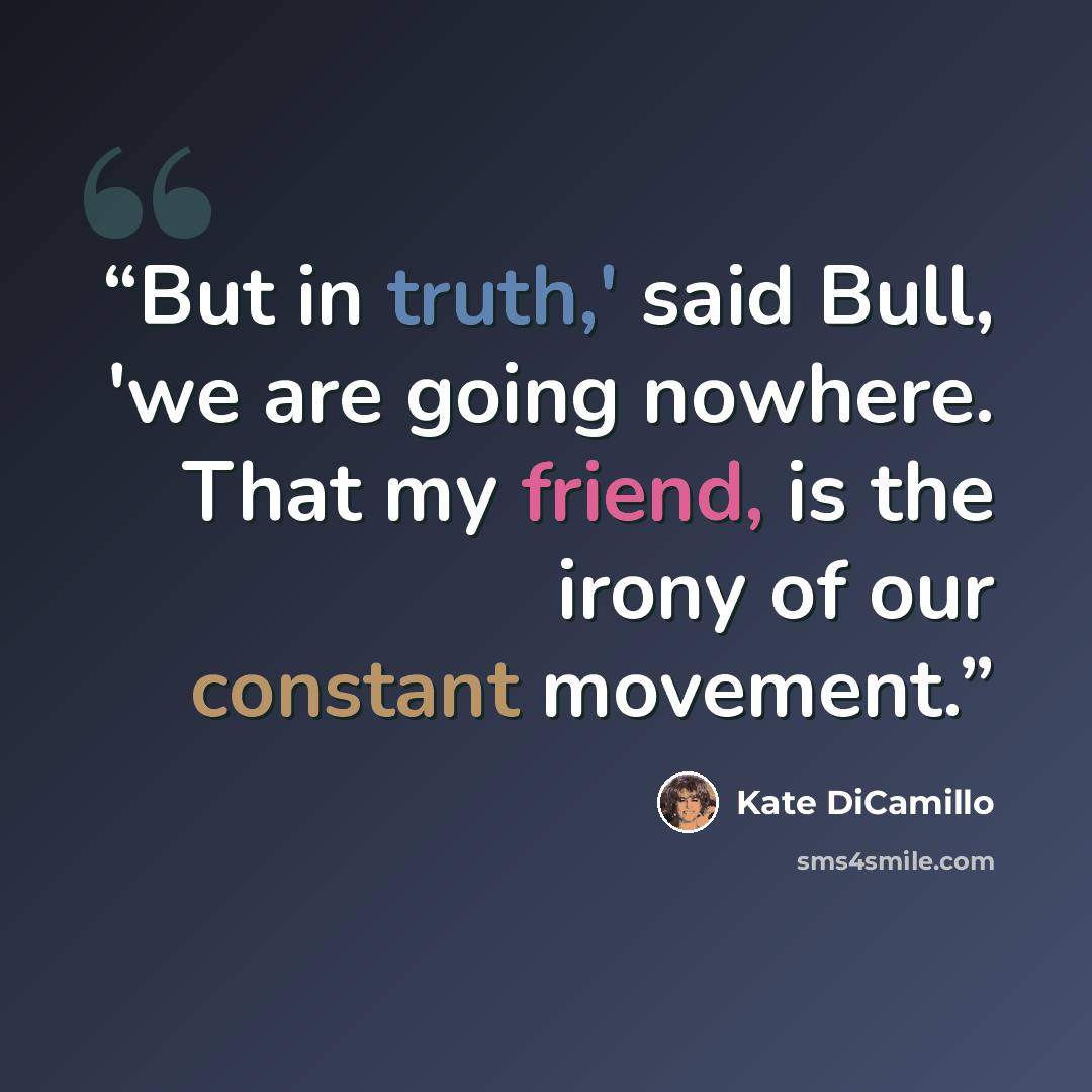 “But in truth,' said Bull, 'we are going nowhere. That my friend, is the irony of our constant movement.” quote by Kate DiCamillo