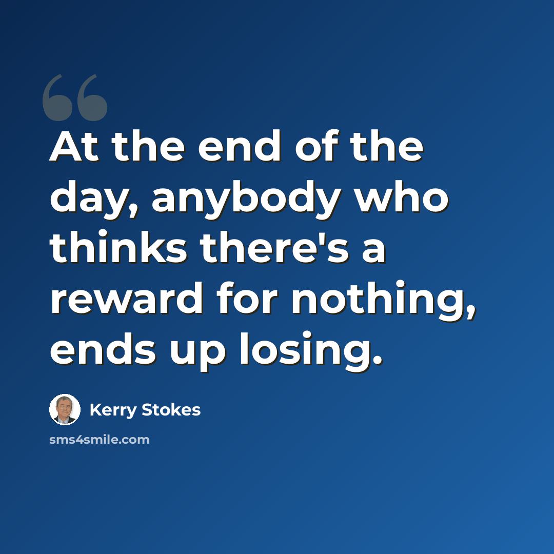 “At the end of the day, anybody who thinks there's a reward for nothing, ends up losing.” quote by Kerry Stokes