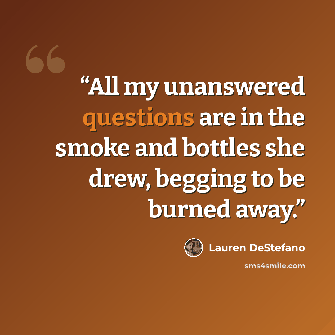 “All my unanswered questions are in the smoke and bottles she drew, begging to be burned away.” quote by Lauren DeStefano