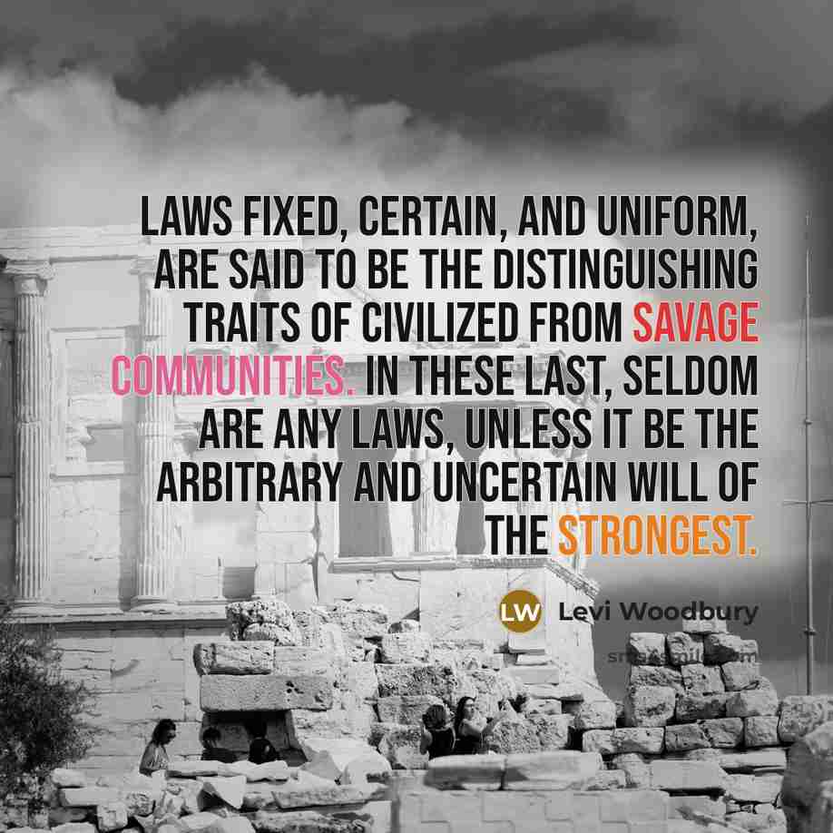 “Laws fixed, certain, and uniform, are said to be the distinguishing traits of civilized from savage communities. In these last, seldom are any laws, unless it be the arbitrary and uncertain will of the strongest.” quote by Levi Woodbury