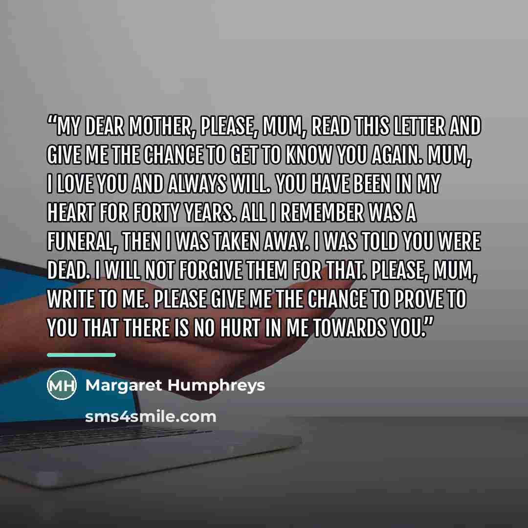 “My Dear Mother, Please, Mum, read this letter and give me the chance to get to know you again. Mum, I love you and always will. You have been in my heart for forty years. All I remember was a funeral, then I was taken away. I was told you were dead. I will not forgive them for that. Please, Mum…” quote by Margaret Humphreys