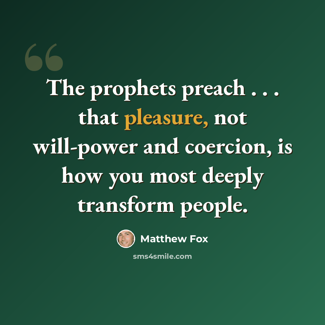 “The prophets preach . . . that pleasure, not will-power and coercion, is how you most deeply transform people.” quote by Matthew Fox