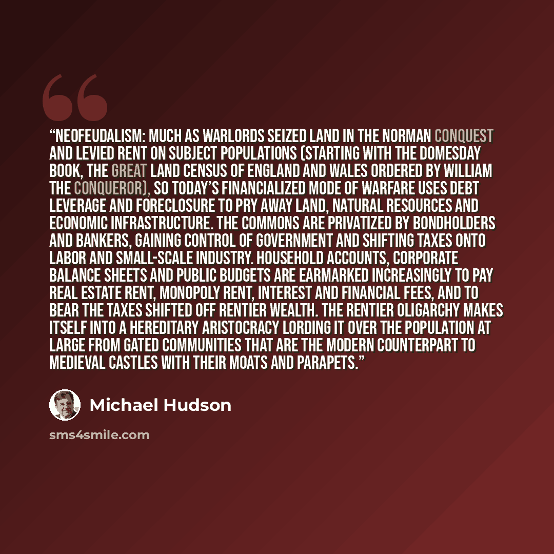 “Neofeudalism: Much as warlords seized land in the Norman Conquest and levied rent on subject populations (starting with the Domesday Book, the great land census of England and Wales ordered by William the Conqueror), so today’s financialized mode of warfare uses debt leverage and foreclosure to…” quote by Michael Hudson