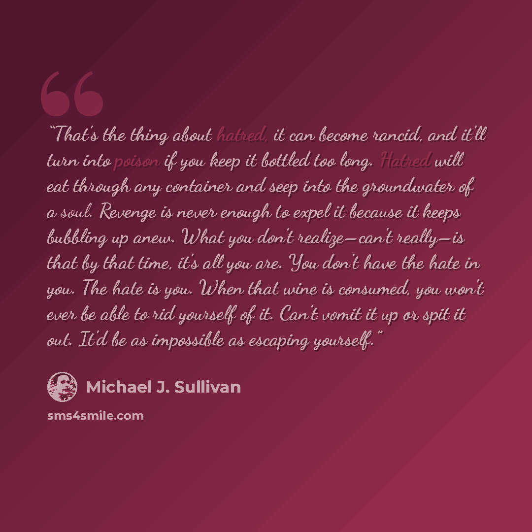 “That's the thing about hatred, it can become rancid, and it'll turn into poison if you keep it bottled too long. Hatred will eat through any container and seep into the groundwater of a soul. Revenge is never enough to expel it because it keeps bubbling up anew. What you don't realize–can't…” quote by Michael J. Sullivan