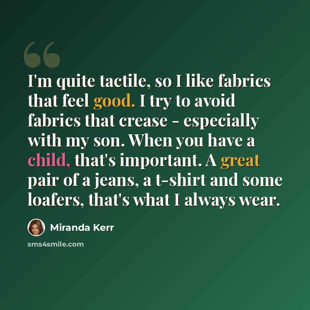 “I'm quite tactile, so I like fabrics that feel good. I try to avoid fabrics that crease - especially with my son. When you have a child, that's important. A great pair of a jeans, a t-shirt and some loafers, that's what I always wear.” quote by Miranda Kerr