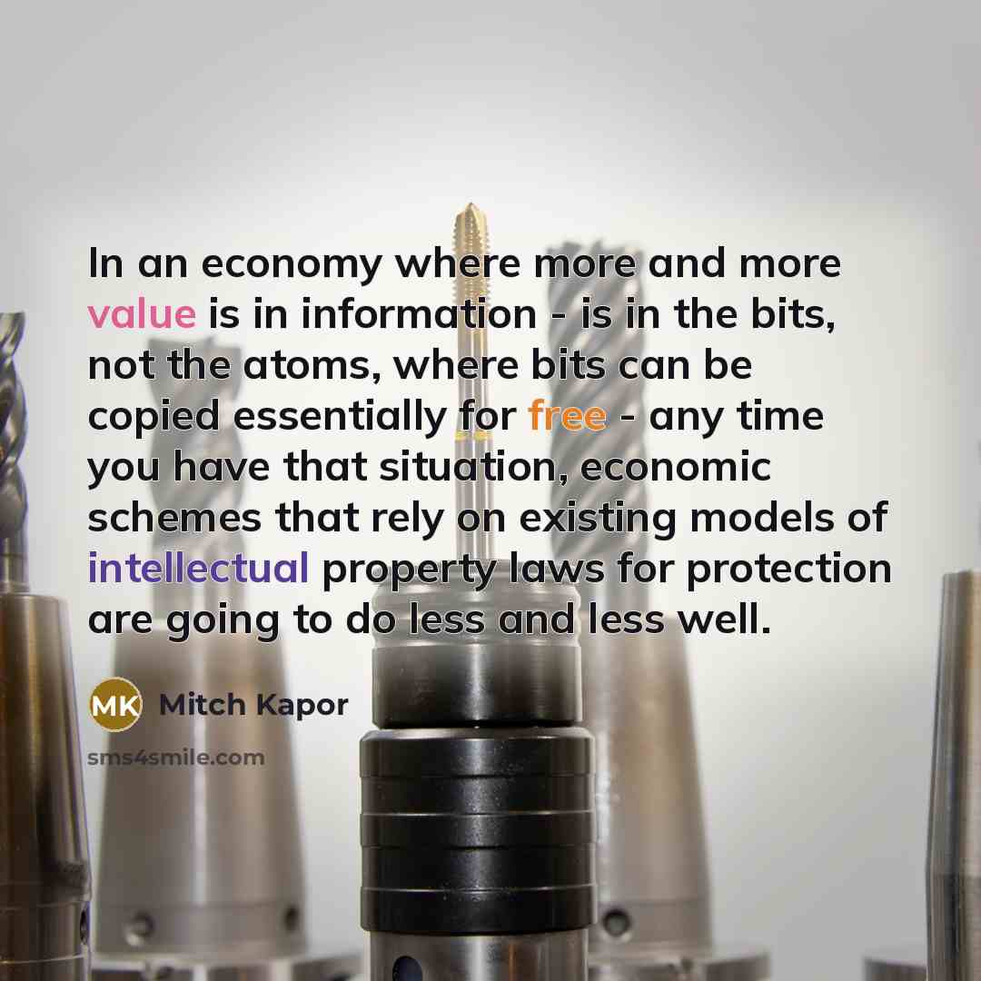 “In an economy where more and more value is in information - is in the bits, not the atoms, where bits can be copied essentially for free - any time you have that situation, economic schemes that rely on existing models of intellectual property laws for protection are going to do less and less well.” quote by Mitch Kapor