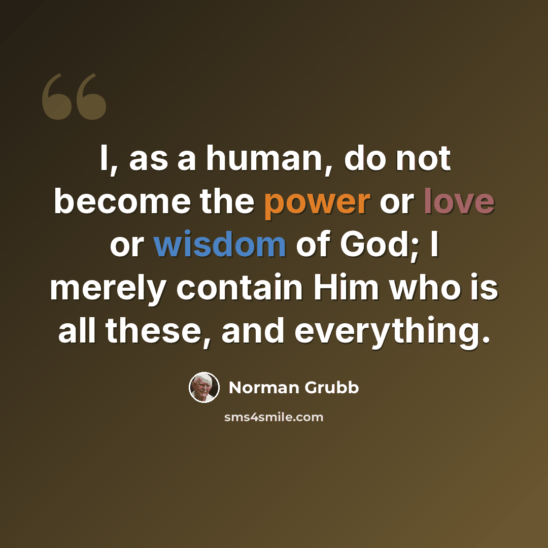 “I, as a human, do not become the power or love or wisdom of God; I merely contain Him who is all these, and everything.” quote by Norman Grubb