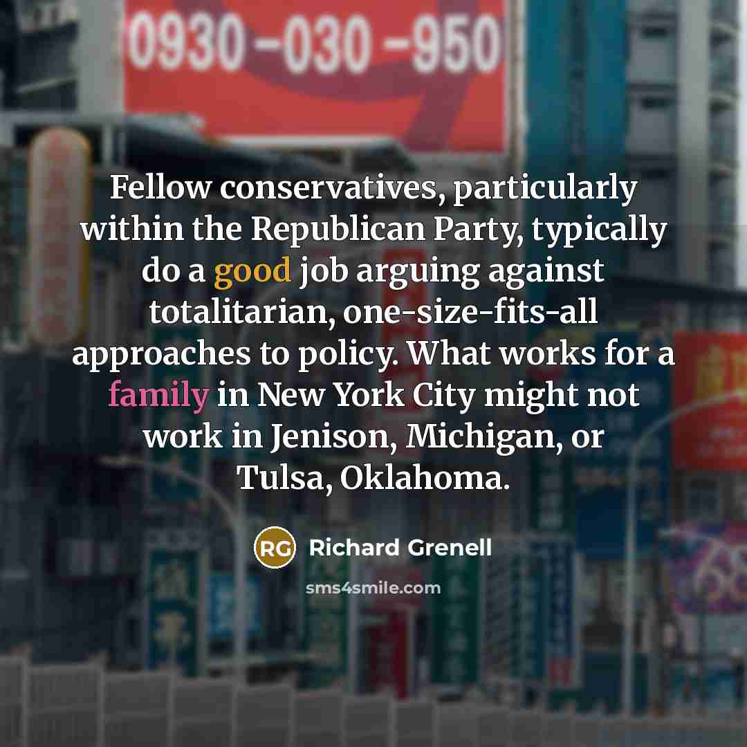 “Fellow conservatives, particularly within the Republican Party, typically do a good job arguing against totalitarian, one-size-fits-all approaches to policy. What works for a family in New York City might not work in Jenison, Michigan, or Tulsa, Oklahoma.” quote by Richard Grenell