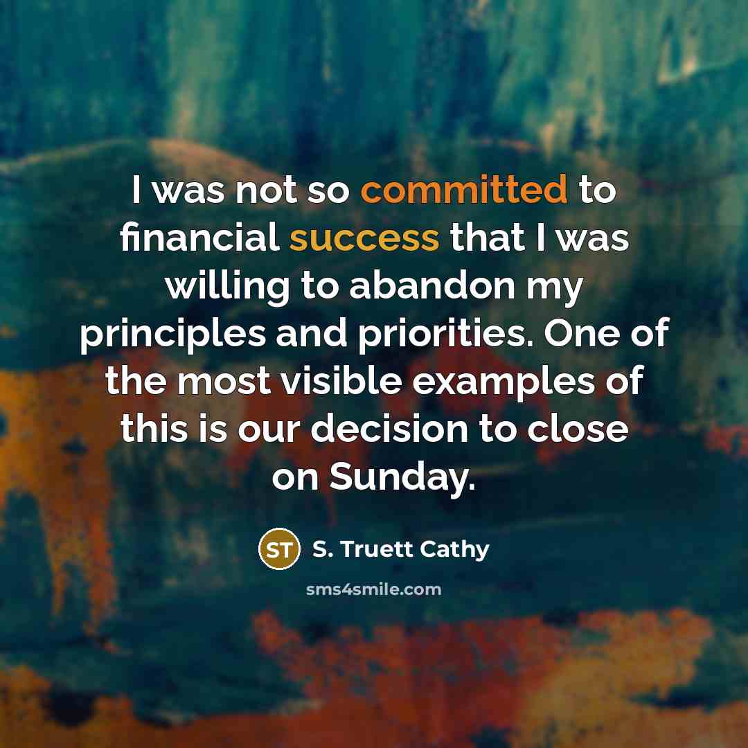 “I was not so committed to financial success that I was willing to abandon my principles and priorities. One of the most visible examples of this is our decision to close on Sunday.” quote by S. Truett Cathy