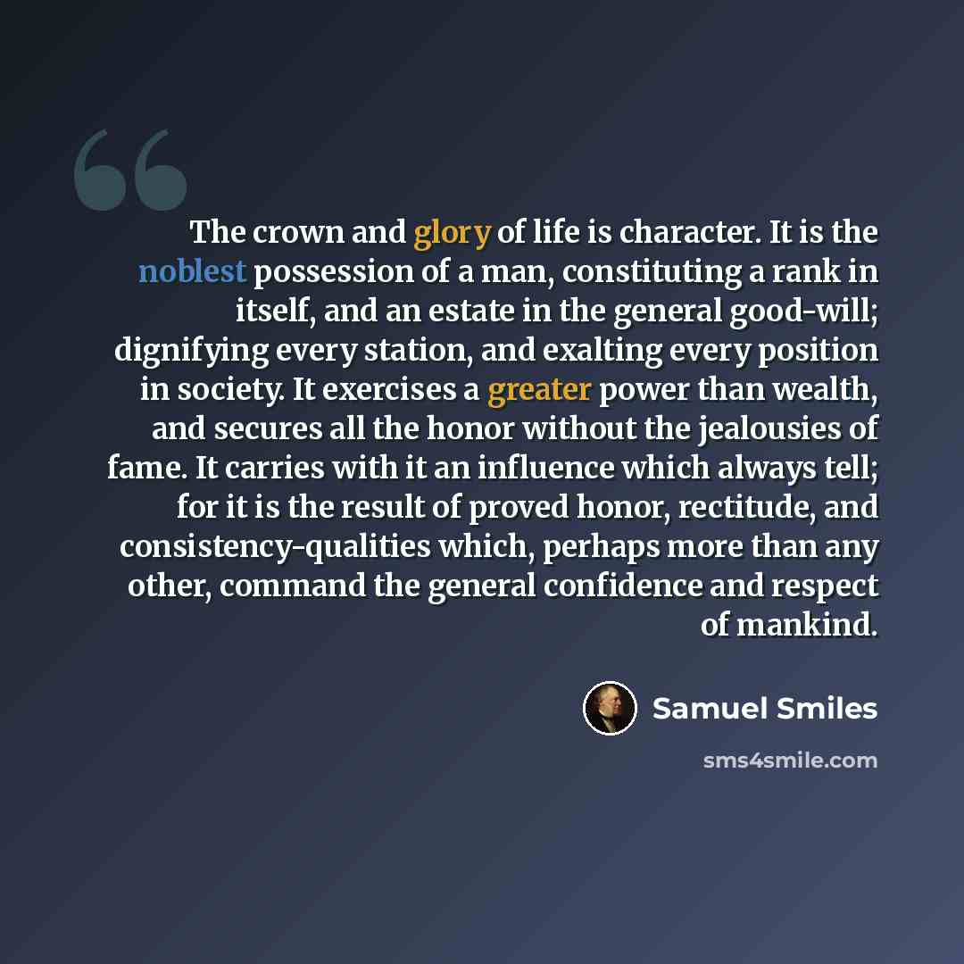 “The crown and glory of life is character. It is the noblest possession of a man, constituting a rank in itself, and an estate in the general good-will; dignifying every station, and exalting every position in society. It exercises a greater power than wealth, and secures all the honor without the…” quote by Samuel Smiles