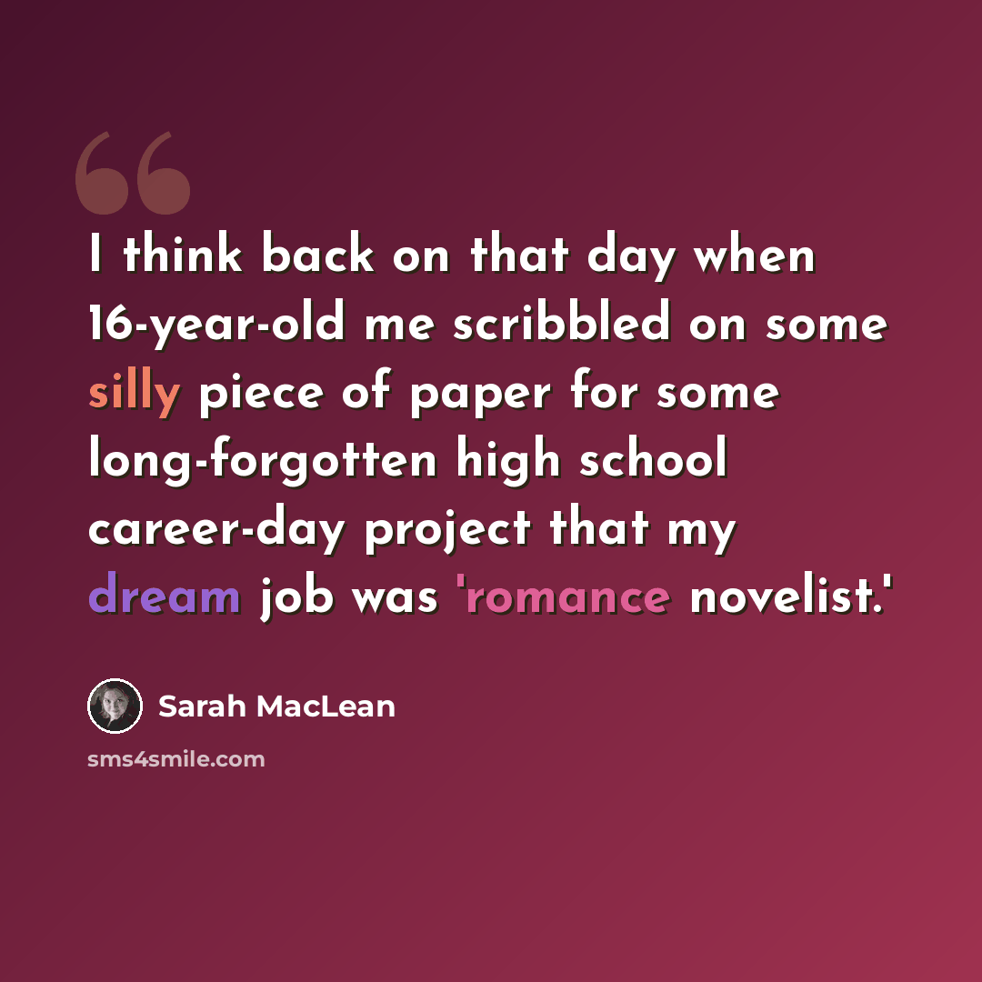 “I think back on that day when 16-year-old me scribbled on some silly piece of paper for some long-forgotten high school career-day project that my dream job was 'romance novelist.'” quote by Sarah MacLean