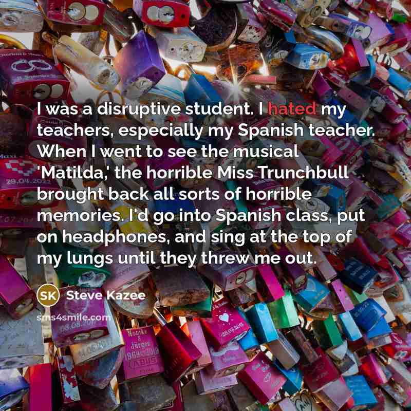 “I was a disruptive student. I hated my teachers, especially my Spanish teacher. When I went to see the musical 'Matilda,' the horrible Miss Trunchbull brought back all sorts of horrible memories. I'd go into Spanish class, put on headphones, and sing at the top of my lungs until they threw me out.” quote by Steve Kazee