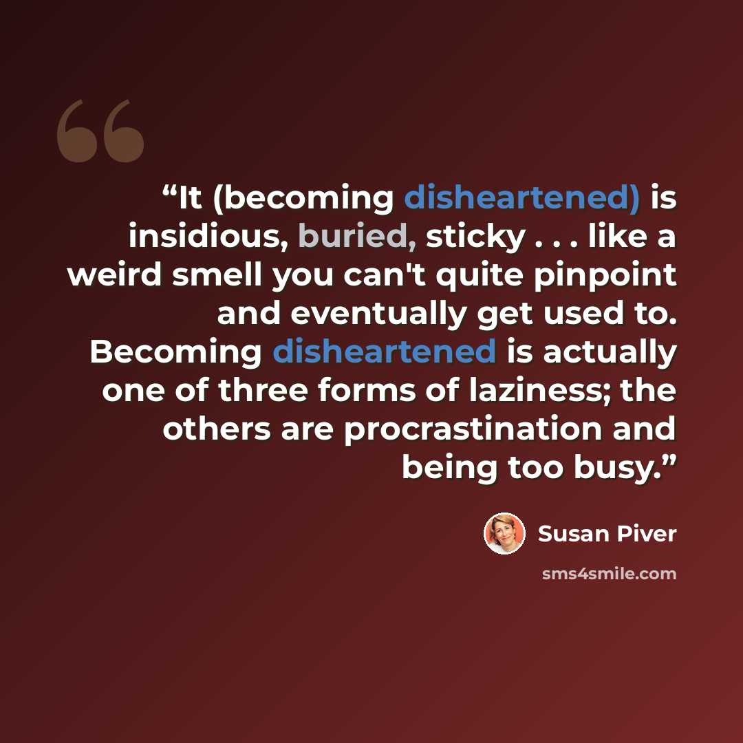 “It (becoming disheartened) is insidious, buried, sticky . . . like a weird smell you can't quite pinpoint and eventually get used to. Becoming disheartened is actually one of three forms of laziness; the others are procrastination and being too busy.” quote by Susan Piver