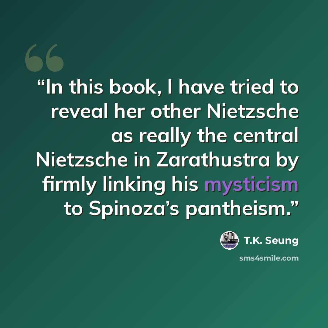 “In this book, I have tried to reveal her other Nietzsche as really the central Nietzsche in Zarathustra by firmly linking his mysticism to Spinoza’s pantheism.” quote by T.K. Seung