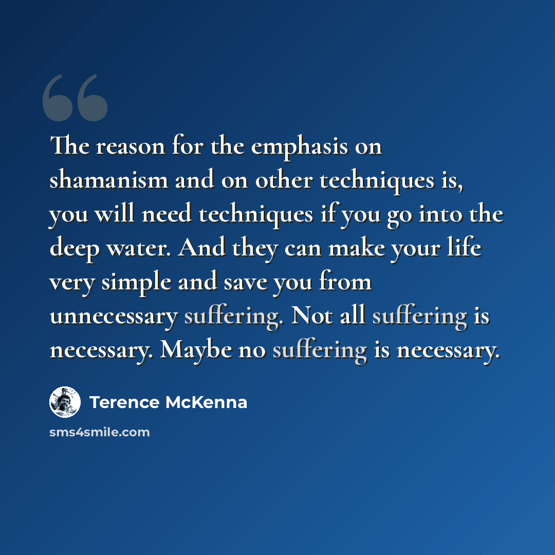 “The reason for the emphasis on shamanism and on other techniques is, you will need techniques if you go into the deep water. And they can make your life very simple and save you from unnecessary suffering. Not all suffering is necessary. Maybe no suffering is necessary.” quote by Terence McKenna