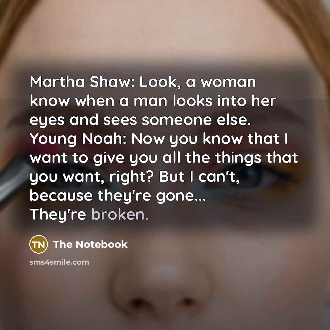 “Martha Shaw: Look, a woman know when a man looks into her eyes and sees someone else. Young Noah: Now you know that I want to give you all the things that you want, right? But I can't, because they're gone... They're broken.” quote by The Notebook