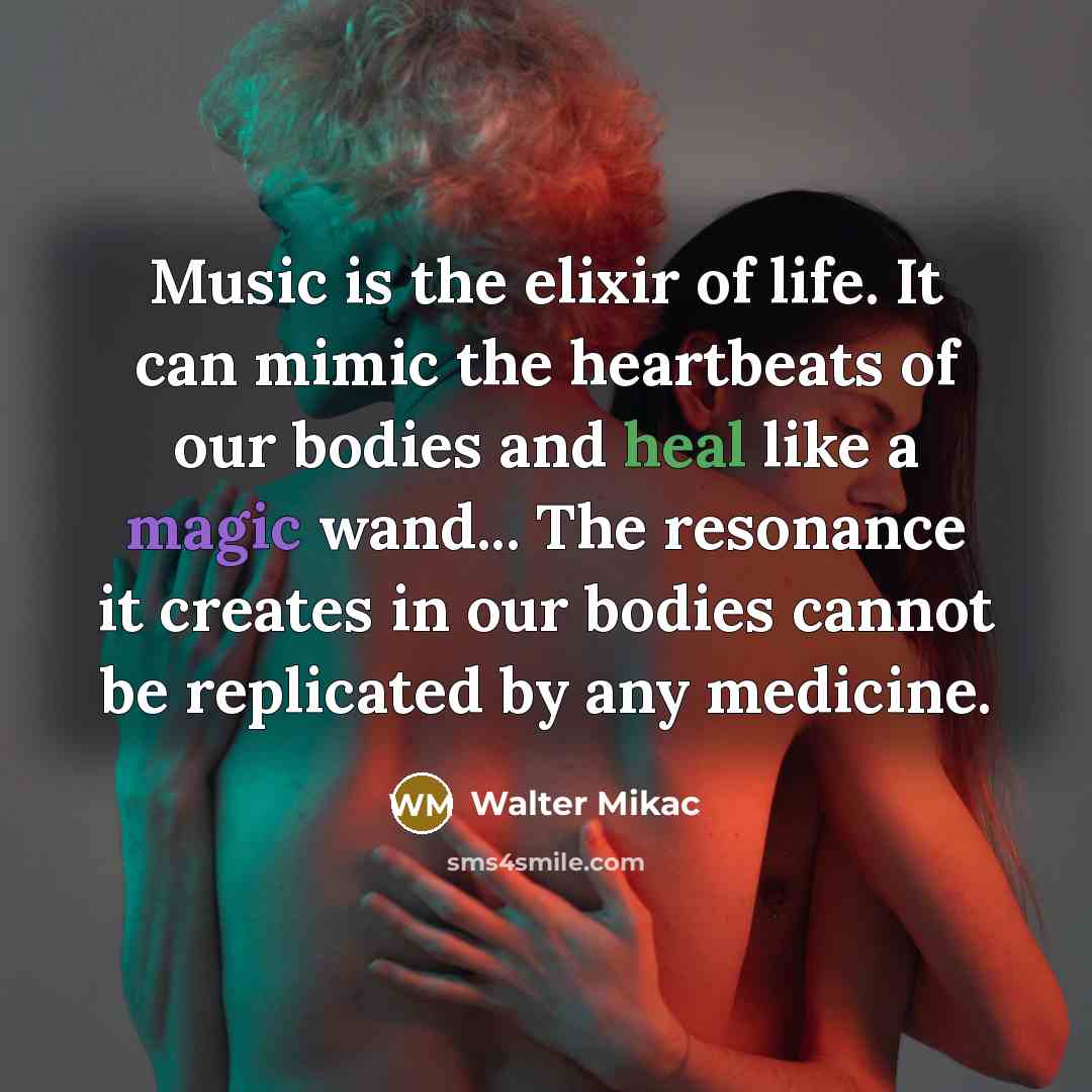 “Music is the elixir of life. It can mimic the heartbeats of our bodies and heal like a magic wand... The resonance it creates in our bodies cannot be replicated by any medicine.” quote by Walter Mikac
