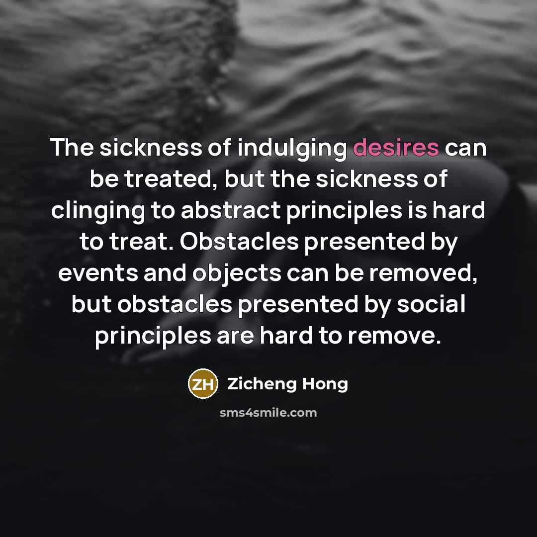 “The sickness of indulging desires can be treated, but the sickness of clinging to abstract principles is hard to treat. Obstacles presented by events and objects can be removed, but obstacles presented by social principles are hard to remove.” quote by Zicheng Hong