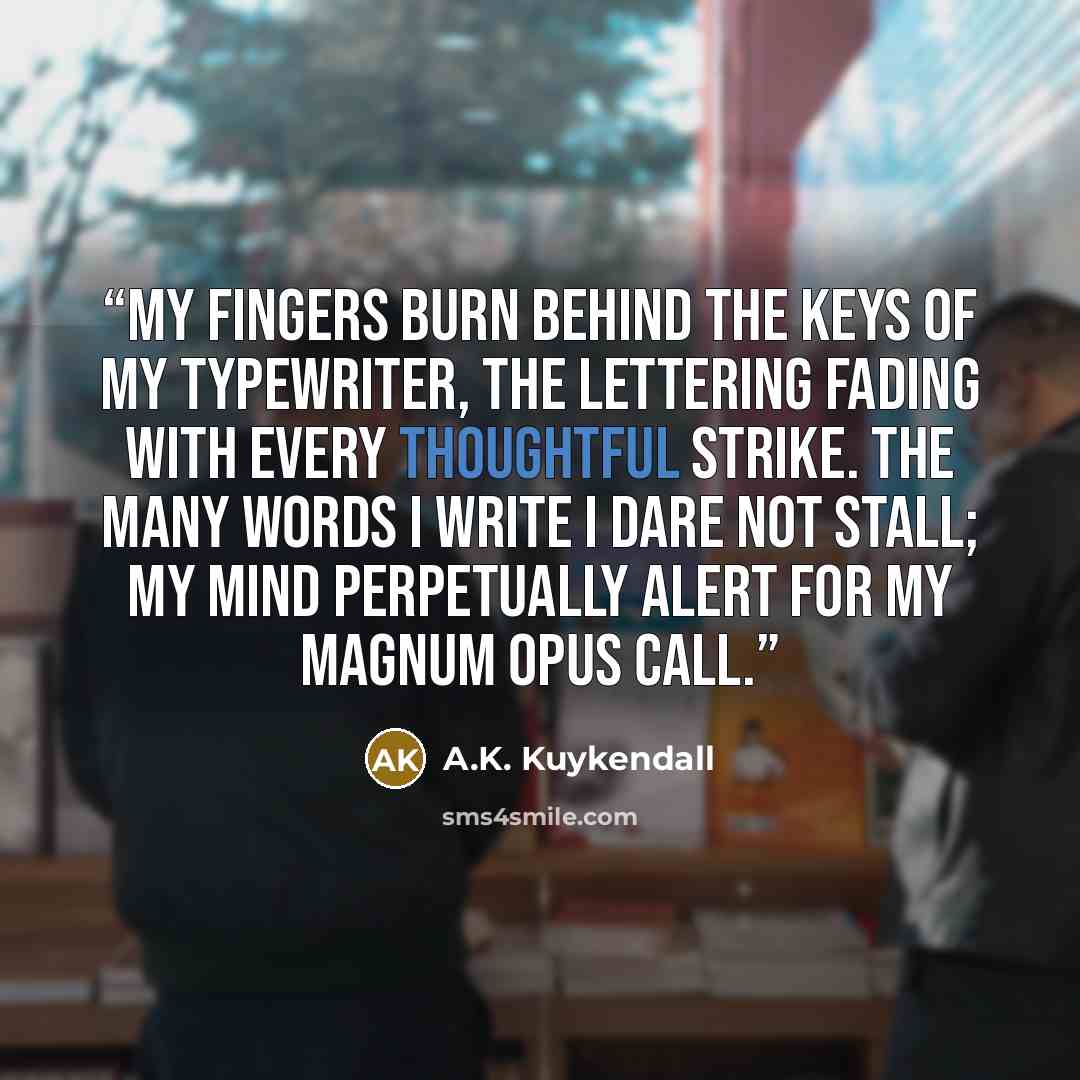 “My fingers burn behind the keys of my typewriter, the lettering fading with every thoughtful strike. The many words I write I dare not stall; my mind perpetually alert for my magnum opus call.” quote by A.K. Kuykendall