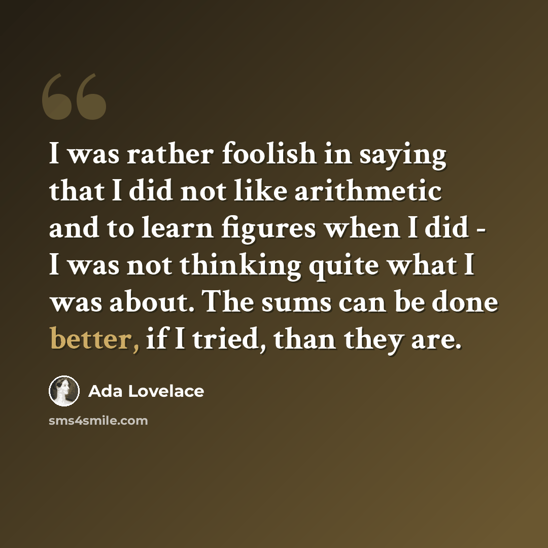 “I was rather foolish in saying that I did not like arithmetic and to learn figures when I did - I was not thinking quite what I was about. The sums can be done better, if I tried, than they are.” quote by Ada Lovelace
