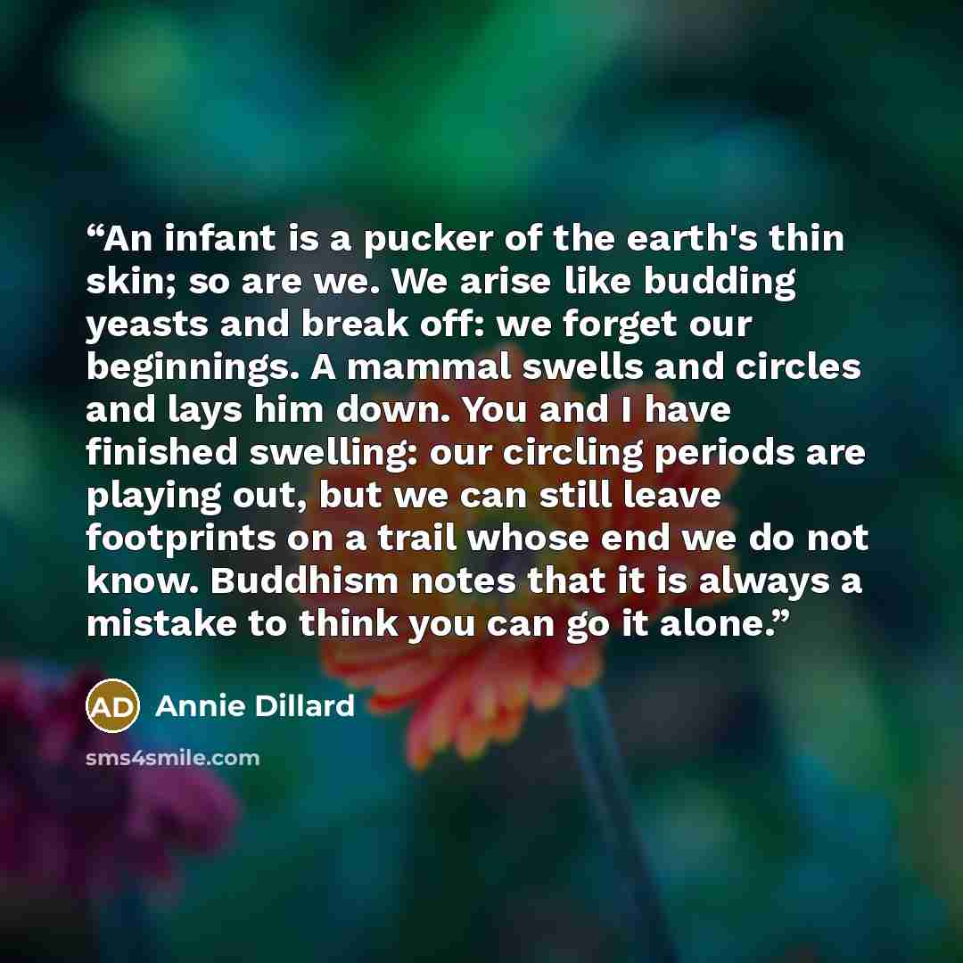 “An infant is a pucker of the earth's thin skin; so are we. We arise like budding yeasts and break off: we forget our beginnings. A mammal swells and circles and lays him down. You and I have finished swelling: our circling periods are playing out, but we can still leave footprints on a trail whose…” quote by Annie Dillard