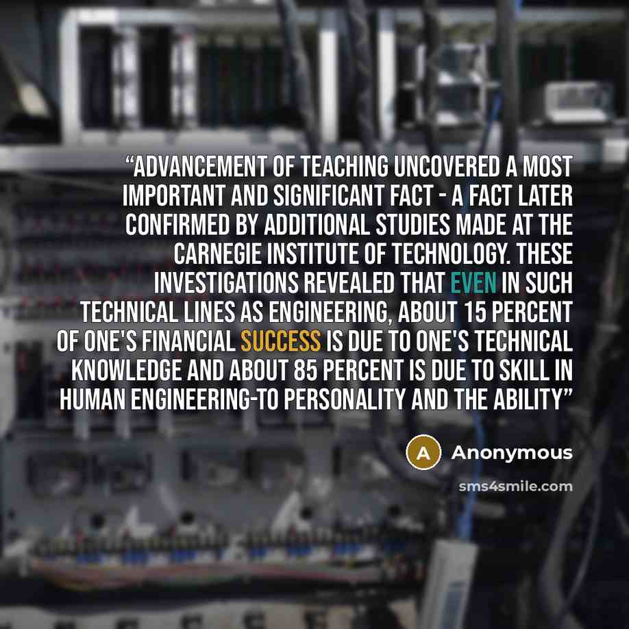 “Advancement of Teaching uncovered a most important and significant fact - a fact later confirmed by additional studies made at the Carnegie Institute of Technology. These investigations revealed that even in such technical lines as engineering, about 15 percent of one's financial success is due to…” quote by Anonymous