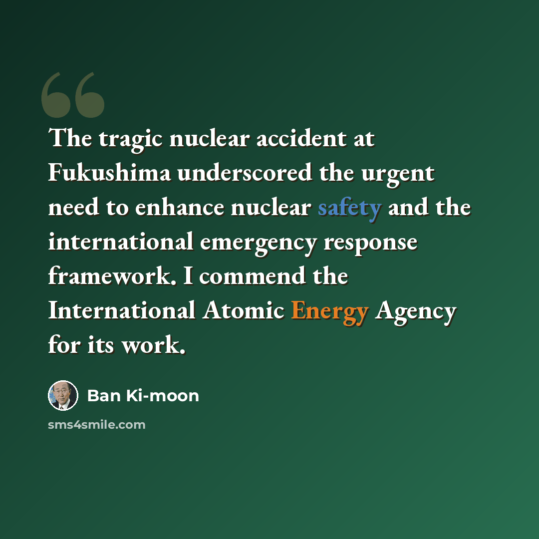 “The tragic nuclear accident at Fukushima underscored the urgent need to enhance nuclear safety and the international emergency response framework. I commend the International Atomic Energy Agency for its work.” quote by Ban Ki-moon