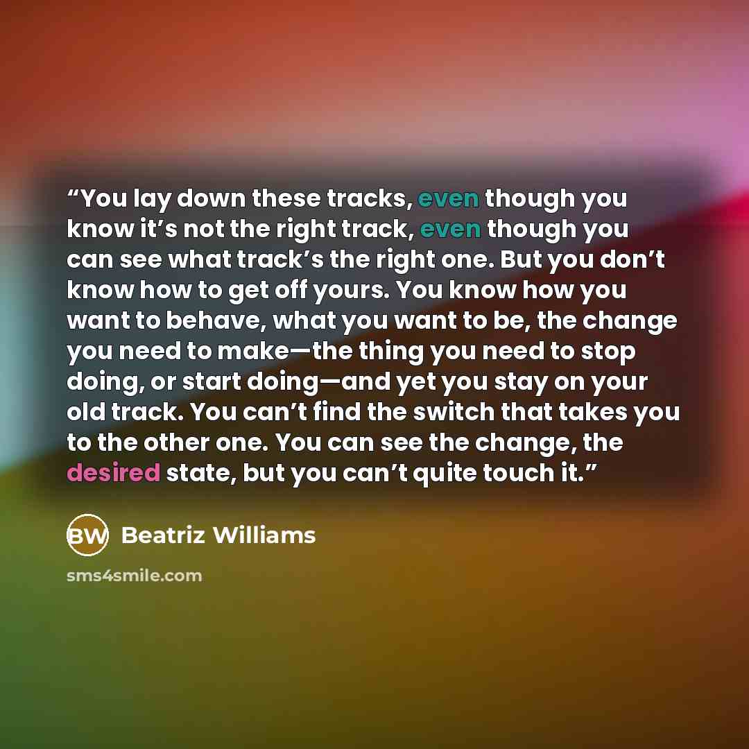 “You lay down these tracks, even though you know it’s not the right track, even though you can see what track’s the right one. But you don’t know how to get off yours. You know how you want to behave, what you want to be, the change you need to make—the thing you need to stop doing, or start…” quote by Beatriz Williams