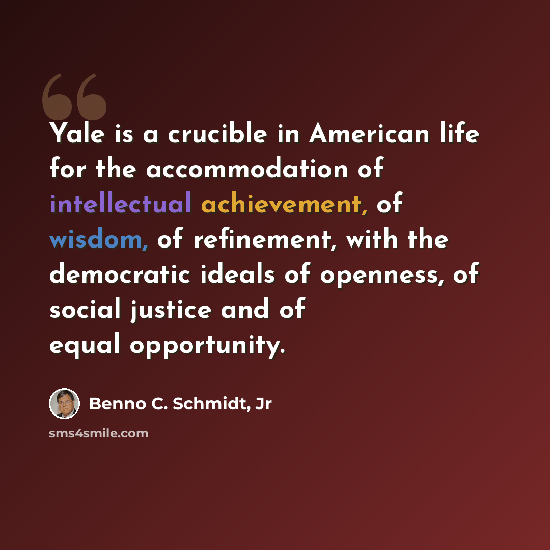 “Yale is a crucible in American life for the accommodation of intellectual achievement, of wisdom, of refinement, with the democratic ideals of openness, of social justice and of equal opportunity.” quote by Benno C. Schmidt, Jr