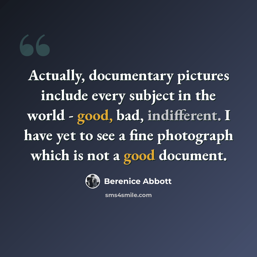 “Actually, documentary pictures include every subject in the world - good, bad, indifferent. I have yet to see a fine photograph which is not a good document.” quote by Berenice Abbott