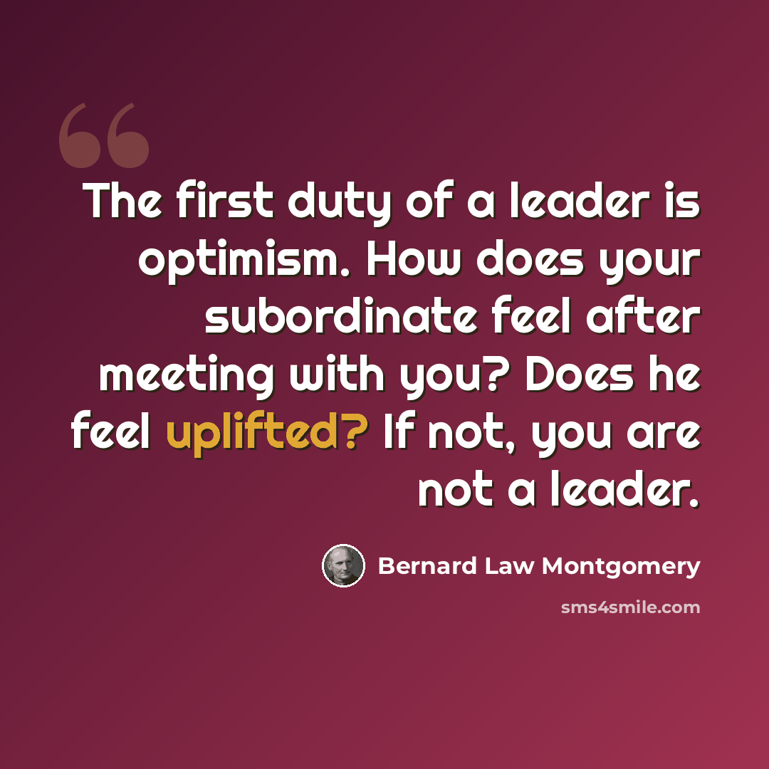 “The first duty of a leader is opti­mism. How does your sub­or­di­nate feel after meet­ing with you? Does he feel uplifted? If not, you are not a leader.” quote by Bernard Law Montgomery