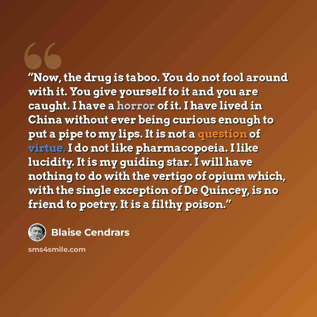 “Now, the drug is taboo. You do not fool around with it. You give yourself to it and you are caught. I have a horror of it. I have lived in China without ever being curious enough to put a pipe to my lips. It is not a question of virtue. I do not like pharmacopoeia. I like lucidity. It is my…” quote by Blaise Cendrars