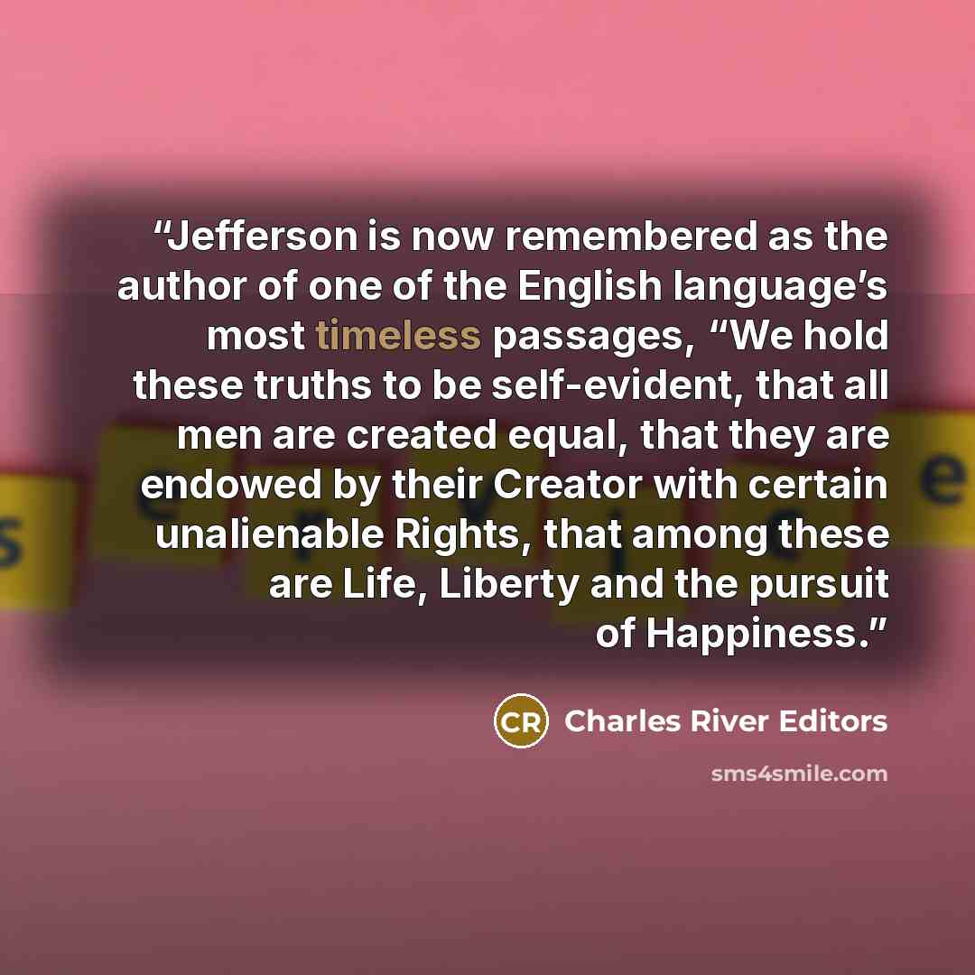 “Jefferson is now remembered as the author of one of the English language’s most timeless passages, “We hold these truths to be self-evident, that all men are created equal, that they are endowed by their Creator with certain unalienable Rights, that among these are Life, Liberty and the pursuit of…” quote by Charles River Editors