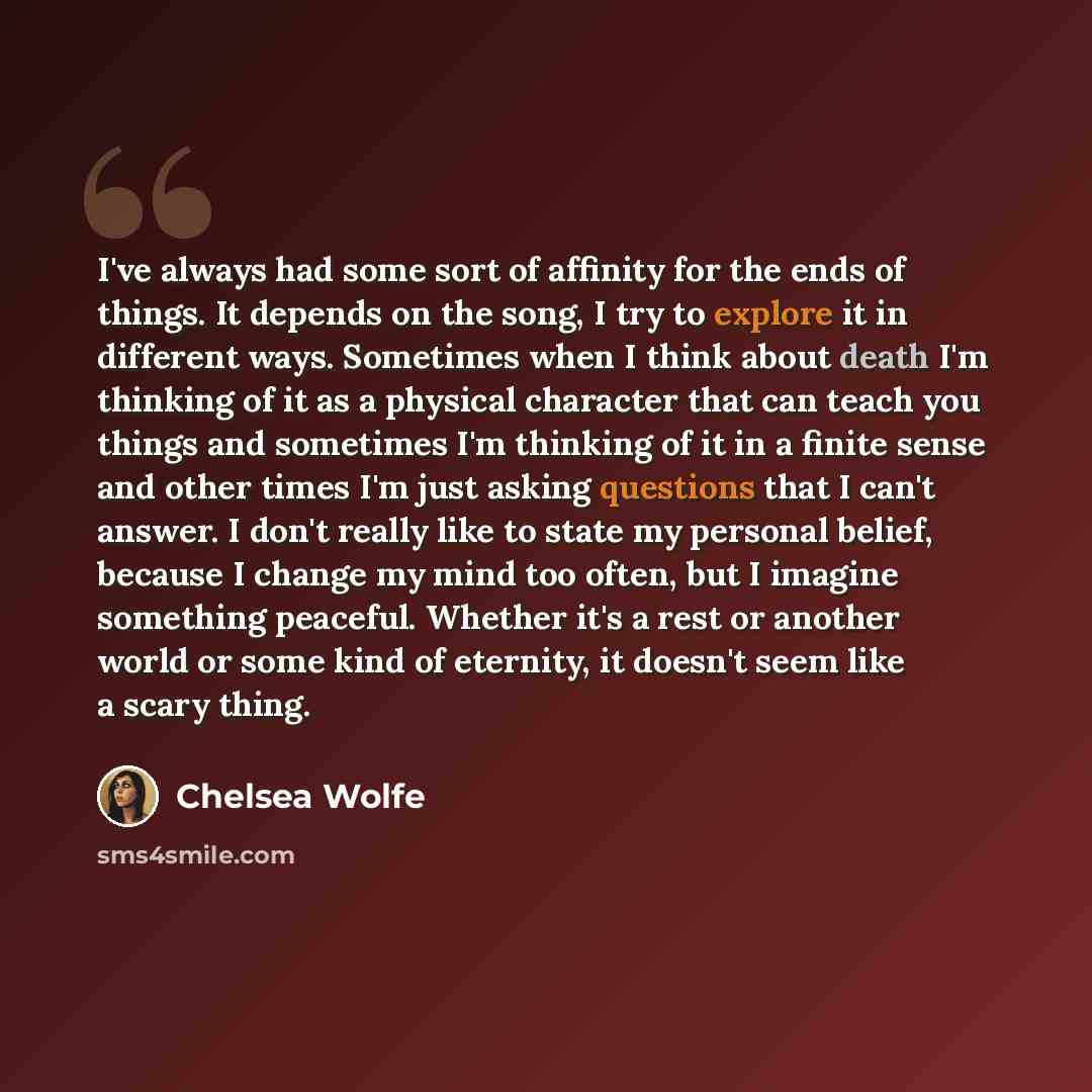 “I've always had some sort of affinity for the ends of things. It depends on the song, I try to explore it in different ways. Sometimes when I think about death I'm thinking of it as a physical character that can teach you things and sometimes I'm thinking of it in a finite sense and other times…” quote by Chelsea Wolfe