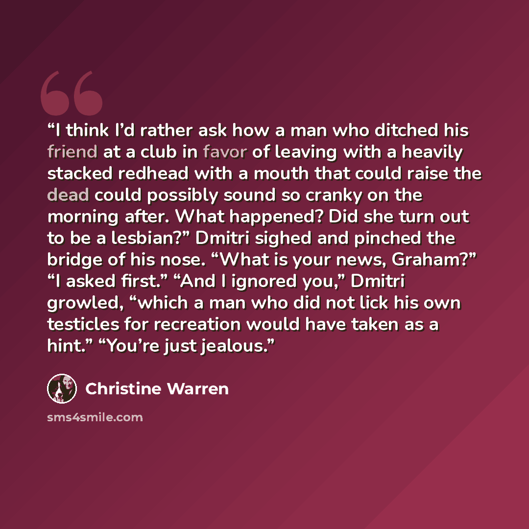 “I think I’d rather ask how a man who ditched his friend at a club in favor of leaving with a heavily stacked redhead with a mouth that could raise the dead could possibly sound so cranky on the morning after. What happened? Did she turn out to be a lesbian?” Dmitri sighed and pinched the bridge of…” quote by Christine Warren