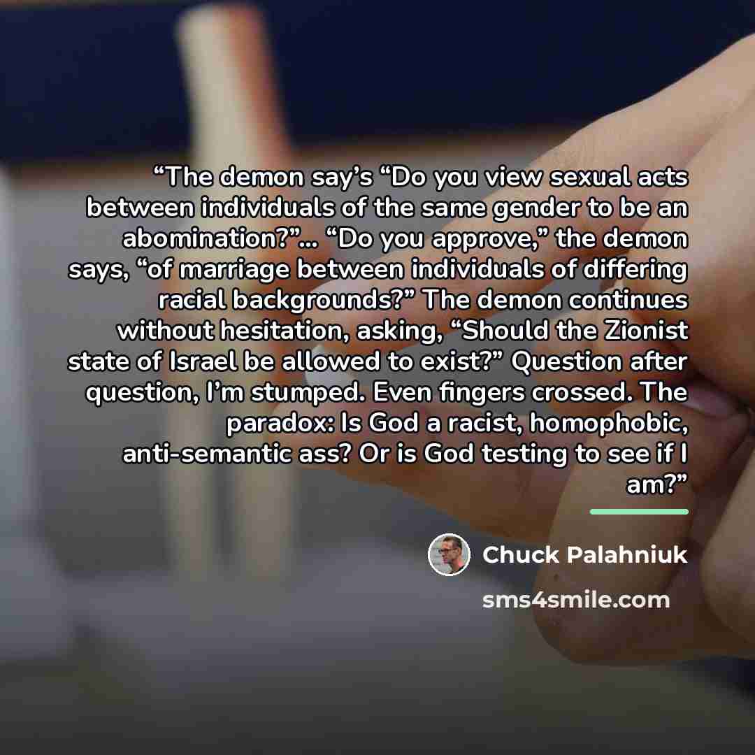 “The demon say’s “Do you view sexual acts between individuals of the same gender to be an abomination?”… “Do you approve,” the demon says, “of marriage between individuals of differing racial backgrounds?” The demon continues without hesitation, asking, “Should the Zionist state of Israel be…” quote by Chuck Palahniuk