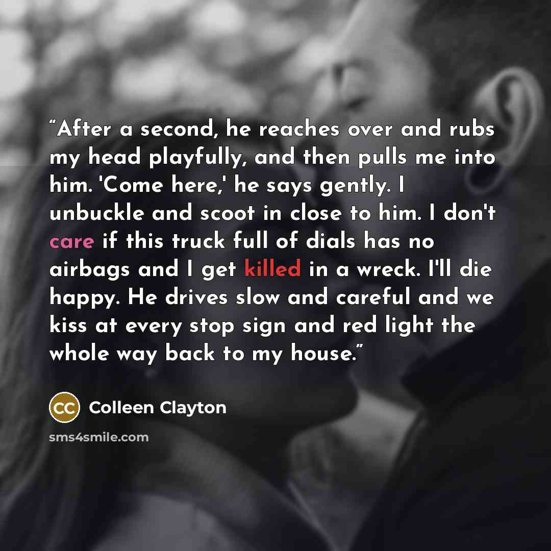 “After a second, he reaches over and rubs my head playfully, and then pulls me into him. 'Come here,' he says gently. I unbuckle and scoot in close to him. I don't care if this truck full of dials has no airbags and I get killed in a wreck. I'll die happy. He drives slow and careful and we kiss at…” quote by Colleen Clayton