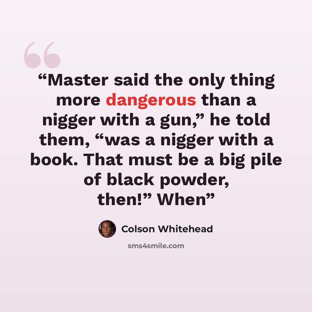 “Master said the only thing more dangerous than a nigger with a gun,” he told them, “was a nigger with a book. That must be a big pile of black powder, then!” When” quote by Colson Whitehead