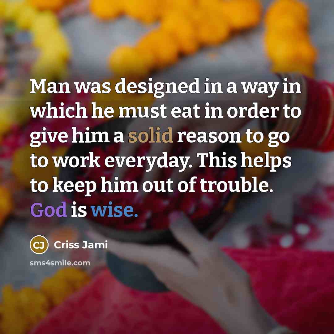 “Man was designed in a way in which he must eat in order to give him a solid reason to go to work everyday. This helps to keep him out of trouble. God is wise.” quote by Criss Jami